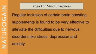 Yoga For Mind Sharpness
Regular inclusion of certain brain boosting
supplements is found to be very effective to
alleviate the difficulties due to nervous
disorders like stress, depression and
anxiety.
 