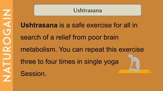 Ushtrasana
Ushtrasana is a safe exercise for all in
search of a relief from poor brain
metabolism. You can repeat this exercise
three to four times in single yoga
Session.
 