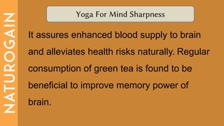 Yoga For Mind Sharpness
It assures enhanced blood supply to brain
and alleviates health risks naturally. Regular
consumption of green tea is found to be
beneficial to improve memory power of
brain.
 
