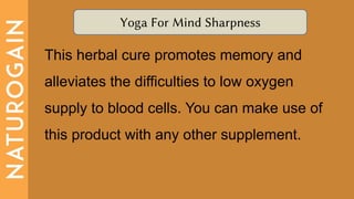 Yoga For Mind Sharpness
This herbal cure promotes memory and
alleviates the difficulties to low oxygen
supply to blood cells. You can make use of
this product with any other supplement.
 