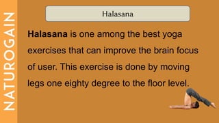 Halasana
Halasana is one among the best yoga
exercises that can improve the brain focus
of user. This exercise is done by moving
legs one eighty degree to the floor level.
 
