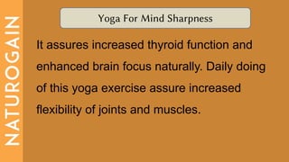 Yoga For Mind Sharpness
It assures increased thyroid function and
enhanced brain focus naturally. Daily doing
of this yoga exercise assure increased
flexibility of joints and muscles.
 