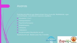 Asanas
Posições psicofísicas que desenvolvem força muscular, flexibilidade, vigor,
concentração, consciência corporal e equilíbrio.
 Konasana 1,2 e 3
 Hastapadasana
 Paschimottanasana
 Shalabhasana
 Ustrasana
 Vakrasana
 Suryanamaskar (Saudação ao sol)
#posturas em pé, flexões para trás, inversões
 