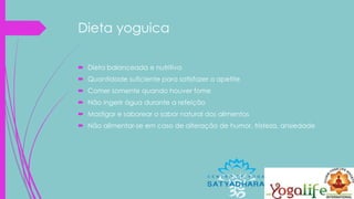 Dieta yoguica
 Dieta balanceada e nutritiva
 Quantidade suficiente para satisfazer o apetite
 Comer somente quando houver fome
 Não ingerir água durante a refeição
 Mastigar e saborear o sabor natural dos alimentos
 Não alimentar-se em caso de alteração de humor, tristeza, ansiedade
 
