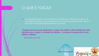 O QUE É YOGA?
 é a transformação da consciência humana em consciência divina. É
uma filosofia prática que permite ao ser humano acordar de seu sono e
vivenciar a felicidade permanente que ele é.
“Tempo houve em que desprezei o corpo mas então vi Deus dentro de mim.
Percebi que o corpo é o templo do Senhor, e comecei a preservá-lo com
infinito cuidado.”
BHOGAR-sec.XVII
 