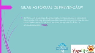 QUAIS AS FORMAS DE PREVENÇÃO?
 Contato com a natureza, boa respiração, nutrição saudável e exercício
físico regular. Entre as atividades aeróbicas podemos recomendar danças,
caminhadas, natação, ciclismo, esportes e musculação. Entre as
atividades orientais: yoga.
 