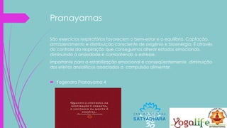 Pranayamas
São exercícios respiratórios favorecem o bem-estar e o equilíbrio. Captação,
armazenamento e distribuição consciente de oxigênio e bioenergia. É através
do controle da respiração que conseguimos alterar estados emocionais,
diminuindo a ansiedade e combatendo o estresse.
Importante para a estabilização emocional e conseqüentemente diminuição
dos efeitos ansiolíticos associados a compulsão alimentar.
 Yogendra Pranayama 4
 