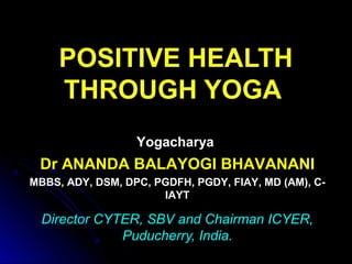 POSITIVE HEALTH
THROUGH YOGA
Director CYTER, SBV and Chairman ICYER,
Puducherry, India.
Yogacharya
Dr ANANDA BALAYOGI BHAVANANI
MBBS, ADY, DSM, DPC, PGDFH, PGDY, FIAY, MD (AM), C-
IAYT
 