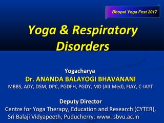 Yoga & RespiratoryYoga & Respiratory
DisordersDisorders
YogacharyaYogacharya
Dr. ANANDA BALAYOGI BHAVANANIDr. ANANDA BALAYOGI BHAVANANI
MBBS, ADY, DSM, DPC, PGDFH, PGDY, MD (Alt Med), FIAY, C-IAYTMBBS, ADY, DSM, DPC, PGDFH, PGDY, MD (Alt Med), FIAY, C-IAYT
Deputy DirectorDeputy Director
Centre for Yoga Therapy, Education and Research (CYTER),Centre for Yoga Therapy, Education and Research (CYTER),
Sri Balaji Vidyapeeth, Puducherry. www. sbvu.ac.inSri Balaji Vidyapeeth, Puducherry. www. sbvu.ac.in
Bhopal Yoga Fest 2017Bhopal Yoga Fest 2017
 