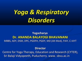 Yoga & RespiratoryYoga & Respiratory
DisordersDisorders
YogacharyaYogacharya
Dr. ANANDA BALAYOGI BHAVANANIDr. ANANDA BALAYOGI BHAVANANI
MBBS, ADY, DSM, DPC, PGDFH, PGDY, MD (Alt Med), FIAY, C-IAYTMBBS, ADY, DSM, DPC, PGDFH, PGDY, MD (Alt Med), FIAY, C-IAYT
DirectorDirector
Centre for Yoga Therapy, Education and Research (CYTER),Centre for Yoga Therapy, Education and Research (CYTER),
Sri Balaji Vidyapeeth, Puducherry. www. sbvu.ac.inSri Balaji Vidyapeeth, Puducherry. www. sbvu.ac.in
 