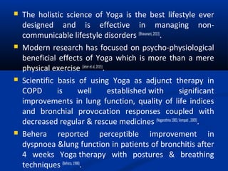  The holistic science of Yoga is the best lifestyle ever
designed and is effective in managing non-
communicable lifestyle disorders (Bhavanani,2013)
.
 Modern research has focused on psycho-physiological
beneficial effects of Yoga which is more than a mere
physical exercise (Jeteretal,2015)
.
 Scientific basis of using Yoga as adjunct therapy in
COPD is well established with significant
improvements in lung function, quality of life indices
and bronchial provocation responses coupled with
decreased regular & rescue medicines (Nagarathna1985;Vempati,2009)
.
 Behera reported perceptible improvement in
dyspnoea &lung function in patients of bronchitis after
4 weeks Yoga therapy with postures & breathing
techniques (Behera,1998)
.
 