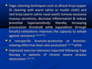  Yogic cleaning techniques such as dhauti kriya (upperYogic cleaning techniques such as dhauti kriya (upper
GI cleaning with warm saline or muslin cloth) andGI cleaning with warm saline or muslin cloth) and
neti kriya (warm saline nasal wash) remove excessiveneti kriya (warm saline nasal wash) remove excessive
mucous secretions, decrease inflammation & reducemucous secretions, decrease inflammation & reduce
bronchial hypersensitivity thereby increasingbronchial hypersensitivity thereby increasing
provocation threshold while kapalabhati throughprovocation threshold while kapalabhati through
forceful exhalations improves the capacity to exhaleforceful exhalations improves the capacity to exhale
against resistanceagainst resistance (Satyaprabha,2001)(Satyaprabha,2001)
..
 A nonspecific broncho-protective or broncho-A nonspecific broncho-protective or broncho-
relaxing effect has been also postulatedrelaxing effect has been also postulated (Singh,1987)(Singh,1987)
whilewhile
 Improved exercise tolerance reported following YogaImproved exercise tolerance reported following Yoga
therapy in patients of chronic severe airwaystherapy in patients of chronic severe airways
obstructionobstruction (Tandon,1978)(Tandon,1978)
..
 