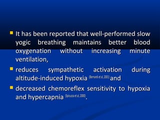  It has been reported that well-performed slowIt has been reported that well-performed slow
yogic breathing maintains better bloodyogic breathing maintains better blood
oxygenation without increasing minuteoxygenation without increasing minute
ventilation,ventilation,
 reduces sympathetic activation duringreduces sympathetic activation during
altitude-induced hypoxiaaltitude-induced hypoxia (Bernardietal,2001)(Bernardietal,2001)
andand
 decreased chemoreflex sensitivity to hypoxiadecreased chemoreflex sensitivity to hypoxia
and hypercapniaand hypercapnia (Spicuzzaetal,2000)(Spicuzzaetal,2000)
..
 
