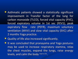  Asthmatic patients showed a statistically significantAsthmatic patients showed a statistically significant
improvement in Transfer factor of the lung forimprovement in Transfer factor of the lung for
carbon monoxide (TLCO), forced vital capacity (FVC),carbon monoxide (TLCO), forced vital capacity (FVC),
forced expiratory volume in 1st sec (FEV1), peakforced expiratory volume in 1st sec (FEV1), peak
expiratory flow rate (PEFR), maximum voluntaryexpiratory flow rate (PEFR), maximum voluntary
ventilation (MVV) and slow vital capacity (SVC) afterventilation (MVV) and slow vital capacity (SVC) after
2 months Yoga practice.2 months Yoga practice.
 Quality of life also increased significantly.Quality of life also increased significantly.
 It was concluded that pranayama and Yoga posturesIt was concluded that pranayama and Yoga postures
may be used to increase respiratory stamina, relaxmay be used to increase respiratory stamina, relax
the chest muscles, expand the lungs, raise energythe chest muscles, expand the lungs, raise energy
levels, and calm the bodylevels, and calm the body (Singhetal,2012)(Singhetal,2012)
..
 