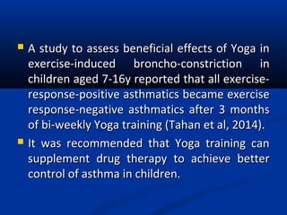  A study to assess beneficial effects of Yoga inA study to assess beneficial effects of Yoga in
exercise-induced broncho-constriction inexercise-induced broncho-constriction in
children aged 7-16y reported that all exercise-children aged 7-16y reported that all exercise-
response-positive asthmatics became exerciseresponse-positive asthmatics became exercise
response-negative asthmatics after 3 monthsresponse-negative asthmatics after 3 months
of bi-weekly Yoga training (Tahan et al, 2014).of bi-weekly Yoga training (Tahan et al, 2014).
 It was recommended that Yoga training canIt was recommended that Yoga training can
supplement drug therapy to achieve bettersupplement drug therapy to achieve better
control of asthma in children.control of asthma in children.
 