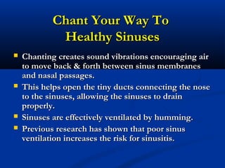 Chant Your Way ToChant Your Way To
Healthy SinusesHealthy Sinuses
 Chanting creates sound vibrations encouraging airChanting creates sound vibrations encouraging air
to move back & forth between sinus membranesto move back & forth between sinus membranes
and nasal passages.and nasal passages.
 This helps open the tiny ducts connecting the noseThis helps open the tiny ducts connecting the nose
to the sinuses, allowing the sinuses to drainto the sinuses, allowing the sinuses to drain
properly.properly.
 Sinuses are effectively ventilated by humming.Sinuses are effectively ventilated by humming.
 Previous research has shown that poor sinusPrevious research has shown that poor sinus
ventilation increases the risk for sinusitis.ventilation increases the risk for sinusitis.
 