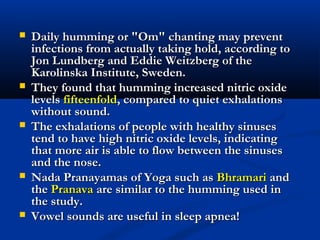 Daily humming or "Om" chanting may preventDaily humming or "Om" chanting may prevent
infections from actually taking hold, according toinfections from actually taking hold, according to
Jon Lundberg and Eddie Weitzberg of theJon Lundberg and Eddie Weitzberg of the
Karolinska Institute, Sweden.Karolinska Institute, Sweden.
 They found that humming increased nitric oxideThey found that humming increased nitric oxide
levelslevels fifteenfoldfifteenfold, compared to quiet exhalations, compared to quiet exhalations
without sound.without sound.
 The exhalations of people with healthy sinusesThe exhalations of people with healthy sinuses
tend to have high nitric oxide levels, indicatingtend to have high nitric oxide levels, indicating
that more air is able to flow between the sinusesthat more air is able to flow between the sinuses
and the nose.and the nose.
 Nada Pranayamas of Yoga such asNada Pranayamas of Yoga such as BhramariBhramari andand
thethe PranavaPranava are similar to the humming used inare similar to the humming used in
the study.the study.
 Vowel sounds are useful in sleep apnea!Vowel sounds are useful in sleep apnea!
 