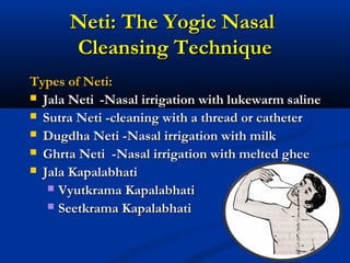 Neti: The Yogic NasalNeti: The Yogic Nasal
Cleansing TechniqueCleansing Technique
Types of Neti:Types of Neti:
 Jala NetiJala Neti -Nasal irrigation with lukewarm saline-Nasal irrigation with lukewarm saline
 Sutra Neti -cleaning with a thread or catheterSutra Neti -cleaning with a thread or catheter
 Dugdha Neti -Nasal irrigation with milkDugdha Neti -Nasal irrigation with milk
 Ghrta Neti -Nasal irrigation with melted gheeGhrta Neti -Nasal irrigation with melted ghee
 Jala KapalabhatiJala Kapalabhati
 Vyutkrama KapalabhatiVyutkrama Kapalabhati
 Seetkrama KapalabhatiSeetkrama Kapalabhati
 
