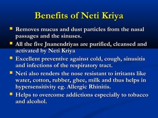 Benefits of Neti KriyaBenefits of Neti Kriya
 Removes mucus and dust particles from the nasalRemoves mucus and dust particles from the nasal
passages and the sinuses.passages and the sinuses.
 All the five Jnanendriyas are purified, cleansed andAll the five Jnanendriyas are purified, cleansed and
activated by Neti Kriyaactivated by Neti Kriya
 Excellent preventive against cold, cough, sinusitisExcellent preventive against cold, cough, sinusitis
and infections of the respiratory tract.and infections of the respiratory tract.
 Neti also renders the nose resistant to irritants likeNeti also renders the nose resistant to irritants like
water, cotton, rubber, ghee, milk and thus helps inwater, cotton, rubber, ghee, milk and thus helps in
hypersensitivity eg. Allergic Rhinitis.hypersensitivity eg. Allergic Rhinitis.
 Helps to overcome addictions especially to tobaccoHelps to overcome addictions especially to tobacco
and alcohol.and alcohol.
 