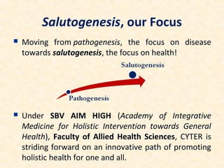 Salutogenesis, our Focus
 Moving from pathogenesis, the focus on disease
towards salutogenesis, the focus on health!
 Under SBV AIM HIGH (Academy of Integrative
Medicine for Holistic Intervention towards General
Health), Faculty of Allied Health Sciences, CYTER is
striding forward on an innovative path of promoting
holistic health for one and all.
 