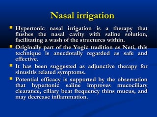 Nasal irrigationNasal irrigation
 Hypertonic nasal irrigation is a therapy thatHypertonic nasal irrigation is a therapy that
flushes the nasal cavity with saline solution,flushes the nasal cavity with saline solution,
facilitating a wash of the structures within.facilitating a wash of the structures within.
 Originally part of the Yogic tradition as Neti, thisOriginally part of the Yogic tradition as Neti, this
technique is anecdotally regarded as safe andtechnique is anecdotally regarded as safe and
effective.effective.
 It has been suggested as adjunctive therapy forIt has been suggested as adjunctive therapy for
sinusitis related symptoms.sinusitis related symptoms.
 Potential efficacy is supported by the observationPotential efficacy is supported by the observation
that hypertonic saline improves mucociliarythat hypertonic saline improves mucociliary
clearance, ciliary beat frequency thins mucus, andclearance, ciliary beat frequency thins mucus, and
may decrease inflammation.may decrease inflammation.
 