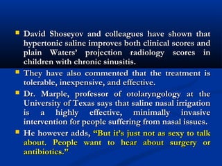  David Shoseyov and colleagues have shown thatDavid Shoseyov and colleagues have shown that
hypertonic saline improves both clinical scores andhypertonic saline improves both clinical scores and
plain Waters’ projection radiology scores inplain Waters’ projection radiology scores in
children with chronic sinusitis.children with chronic sinusitis.
 They have also commented that the treatment isThey have also commented that the treatment is
tolerable, inexpensive, and effective.tolerable, inexpensive, and effective.
 Dr. Marple, professor of otolaryngology at theDr. Marple, professor of otolaryngology at the
University of Texas says that saline nasal irrigationUniversity of Texas says that saline nasal irrigation
is a highly effective, minimally invasiveis a highly effective, minimally invasive
intervention for people suffering from nasal issues.intervention for people suffering from nasal issues.
 He however adds,He however adds, “But it’s just not as sexy to talk“But it’s just not as sexy to talk
about. People want to hear about surgery orabout. People want to hear about surgery or
antibiotics.”antibiotics.”
 