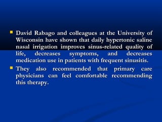  David Rabago and colleagues at the University ofDavid Rabago and colleagues at the University of
Wisconsin have shown that daily hypertonic salineWisconsin have shown that daily hypertonic saline
nasal irrigation improves sinus-related quality ofnasal irrigation improves sinus-related quality of
life, decreases symptoms, and decreaseslife, decreases symptoms, and decreases
medication use in patients with frequent sinusitis.medication use in patients with frequent sinusitis.
 They also recommended that primary careThey also recommended that primary care
physicians can feel comfortable recommendingphysicians can feel comfortable recommending
this therapy.this therapy.
 