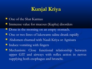 Kunjal Kriya
 One of the Shat Karmas
 Immense value for mucous (Kapha) disorders
 Done in the morning on an empty stomach.
 One or two litres of lukewarm saline drunk rapidly
 Abdomen churned with Nauli Kriya or Agnisara
 Induce vomiting with fingers
 Mechanism: Close functional relationship between
upper GIT and airways with reflex action in nerves
supplying both esophagus and bronchi.
 