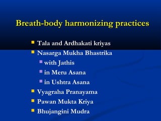 Breath-body harmonizing practicesBreath-body harmonizing practices
 Tala and Ardhakati kriyas
 Nasarga Mukha Bhastrika
 with Jathis
 in Meru Asana
 in Ushtra Asana
 Vyagraha Pranayama
 Pawan Mukta Kriya
 Bhujangini Mudra
 