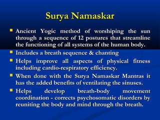 Surya NamaskarSurya Namaskar
 Ancient Yogic method of worshiping the sunAncient Yogic method of worshiping the sun
through a sequence of 12 postures that streamlinethrough a sequence of 12 postures that streamline
the functioning of all systems of the human body.the functioning of all systems of the human body.
 Includes a breath sequence & chantingIncludes a breath sequence & chanting
 Helps improve all aspects of physical fitnessHelps improve all aspects of physical fitness
including cardio-respiratory efficiency.including cardio-respiratory efficiency.
 When done with the Surya Namaskar Mantras itWhen done with the Surya Namaskar Mantras it
has the added benefits of ventilating the sinuses.has the added benefits of ventilating the sinuses.
 Helps develop breath-body movementHelps develop breath-body movement
coordination - corrects psychosomatic disorders bycoordination - corrects psychosomatic disorders by
reuniting the body and mind through the breath.reuniting the body and mind through the breath.
 