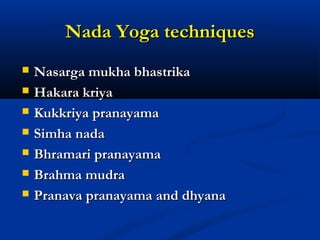 Nada Yoga techniquesNada Yoga techniques
 Nasarga mukha bhastrikaNasarga mukha bhastrika
 Hakara kriyaHakara kriya
 Kukkriya pranayamaKukkriya pranayama
 Simha nadaSimha nada
 Bhramari pranayamaBhramari pranayama
 Brahma mudraBrahma mudra
 Pranava pranayama and dhyanaPranava pranayama and dhyana
 