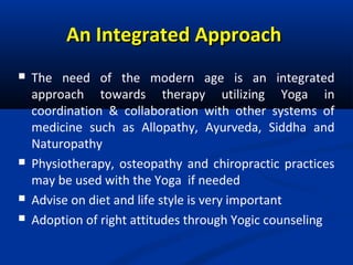 An Integrated ApproachAn Integrated Approach
 The need of the modern age is an integrated
approach towards therapy utilizing Yoga in
coordination & collaboration with other systems of
medicine such as Allopathy, Ayurveda, Siddha and
Naturopathy
 Physiotherapy, osteopathy and chiropractic practices
may be used with the Yoga if needed
 Advise on diet and life style is very important
 Adoption of right attitudes through Yogic counseling
 