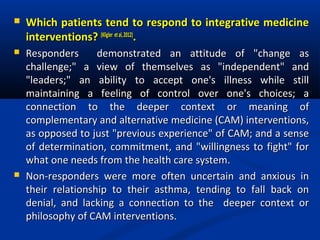  Which patients tend to respond to integrative medicineWhich patients tend to respond to integrative medicine
interventions?interventions? (Kligler etal,2012)(Kligler etal,2012)
..
 Responders demonstrated an attitude of "change asResponders demonstrated an attitude of "change as
challenge;" a view of themselves as "independent" andchallenge;" a view of themselves as "independent" and
"leaders;" an ability to accept one's illness while still"leaders;" an ability to accept one's illness while still
maintaining a feeling of control over one's choices; amaintaining a feeling of control over one's choices; a
connection to the deeper context or meaning ofconnection to the deeper context or meaning of
complementary and alternative medicine (CAM) interventions,complementary and alternative medicine (CAM) interventions,
as opposed to just "previous experience" of CAM; and a senseas opposed to just "previous experience" of CAM; and a sense
of determination, commitment, and "willingness to fight" forof determination, commitment, and "willingness to fight" for
what one needs from the health care system.what one needs from the health care system.
 Non-responders were more often uncertain and anxious inNon-responders were more often uncertain and anxious in
their relationship to their asthma, tending to fall back ontheir relationship to their asthma, tending to fall back on
denial, and lacking a connection to the deeper context ordenial, and lacking a connection to the deeper context or
philosophy of CAM interventions.philosophy of CAM interventions.
 