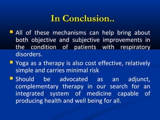  All of these mechanisms can help bring about
both objective and subjective improvements in
the condition of patients with respiratory
disorders.
 Yoga as a therapy is also cost effective, relatively
simple and carries minimal risk
 Should be advocated as an adjunct,
complementary therapy in our search for an
integrated system of medicine capable of
producing health and well being for all.
In Conclusion..In Conclusion..
 