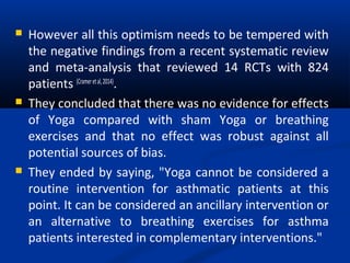  However all this optimism needs to be tempered with
the negative findings from a recent systematic review
and meta-analysis that reviewed 14 RCTs with 824
patients (Crameretal,2014)
.
 They concluded that there was no evidence for effects
of Yoga compared with sham Yoga or breathing
exercises and that no effect was robust against all
potential sources of bias.
 They ended by saying, "Yoga cannot be considered a
routine intervention for asthmatic patients at this
point. It can be considered an ancillary intervention or
an alternative to breathing exercises for asthma
patients interested in complementary interventions."
 