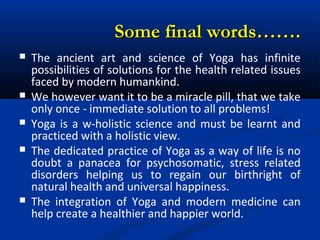 Some final words…….Some final words…….
 The ancient art and science of Yoga has infinite
possibilities of solutions for the health related issues
faced by modern humankind.
 We however want it to be a miracle pill, that we take
only once - immediate solution to all problems!
 Yoga is a w-holistic science and must be learnt and
practiced with a holistic view.
 The dedicated practice of Yoga as a way of life is no
doubt a panacea for psychosomatic, stress related
disorders helping us to regain our birthright of
natural health and universal happiness.
 The integration of Yoga and modern medicine can
help create a healthier and happier world.
 