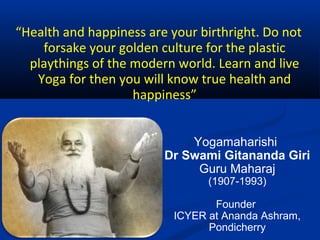 “Health and happiness are your birthright. Do not
forsake your golden culture for the plastic
playthings of the modern world. Learn and live
Yoga for then you will know true health and
happiness”
Yogamaharishi
Dr Swami Gitananda Giri
Guru Maharaj
(1907-1993)
Founder
ICYER at Ananda Ashram,
Pondicherry
 