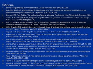 ReferencesReferences::
1.1. Behera D. Yoga therapy in chronic bronchitis. J Assoc Physicians India 1998; 46: 207-8.Behera D. Yoga therapy in chronic bronchitis. J Assoc Physicians India 1998; 46: 207-8.
2.2. Bernardi L, Passino C, Wilmerding Vetal. Breathing patterns and cardiovascular autonomic modulation duringBernardi L, Passino C, Wilmerding Vetal. Breathing patterns and cardiovascular autonomic modulation during
hypoxia induced by simulated altitude. J Hypertens 2001; 19 : 947-58hypoxia induced by simulated altitude. J Hypertens 2001; 19 : 947-58
3.3. Bhavanani AB. Yoga Chikitsa: The application of Yoga as a therapy. Pondicherry, India: Dhivyananda Creations, 2013.Bhavanani AB. Yoga Chikitsa: The application of Yoga as a therapy. Pondicherry, India: Dhivyananda Creations, 2013.
4.4. Cramer H, Posadzki P, Dobos G, Langhorst J. Yoga for asthma: a systematic review and meta-analysis. Ann AllergyCramer H, Posadzki P, Dobos G, Langhorst J. Yoga for asthma: a systematic review and meta-analysis. Ann Allergy
Asthma Immunol 2014;112(6):503-510.Asthma Immunol 2014;112(6):503-510.
5.5. Jeter PE, Slutsky J, Singh N, Khalsa SB. Yoga as a therapeutic intervention: A bibliometric analysis of publishedJeter PE, Slutsky J, Singh N, Khalsa SB. Yoga as a therapeutic intervention: A bibliometric analysis of published
research studies from 1967 to 2013. J Altern Complement Med. 2015;21:586–92.research studies from 1967 to 2013. J Altern Complement Med. 2015;21:586–92.
6.6. Kligler B, McKee MD, Sackett E, Levenson H, Kenney J, Karasz A. An integrative medicine approach to asthma: whoKligler B, McKee MD, Sackett E, Levenson H, Kenney J, Karasz A. An integrative medicine approach to asthma: who
responds? J Altern Complement Med 2012; 18 (10): 939-45.responds? J Altern Complement Med 2012; 18 (10): 939-45.
7.7. Nagarathna R, Nagendra HR. Yoga for bronchial asthma: a controlled study. BMJ 1985; 291: 1077-79.Nagarathna R, Nagendra HR. Yoga for bronchial asthma: a controlled study. BMJ 1985; 291: 1077-79.
8.8. Satyaprabha TN, Murthy H, Murthy BTC. Efficacy of naturopathy and Yoga in bronchial asthma - a self controlledSatyaprabha TN, Murthy H, Murthy BTC. Efficacy of naturopathy and Yoga in bronchial asthma - a self controlled
matched scientific study. IJPP 2001; 45: 80-6.matched scientific study. IJPP 2001; 45: 80-6.
9.9. Singh S, Soni R, Singh KP, Tandon OP. Effect of Yoga practices on pulmonary function tests including transfer factor ofSingh S, Soni R, Singh KP, Tandon OP. Effect of Yoga practices on pulmonary function tests including transfer factor of
lung for carbon monoxide (TLCO) in asthma patients. Indian J Physiol Pharmacol 2012; 56 (1):63-8.lung for carbon monoxide (TLCO) in asthma patients. Indian J Physiol Pharmacol 2012; 56 (1):63-8.
10.10. Singh V. Effect of respiratory exercises on asthma. The Pink City lung exerciser. Journal of Asthma 1987; 24: 355-359.Singh V. Effect of respiratory exercises on asthma. The Pink City lung exerciser. Journal of Asthma 1987; 24: 355-359.
11.11. Sodhi C, Singh S, Bery A. Assessment of the quality of life in patients with bronchial asthma, before and after Yoga: aSodhi C, Singh S, Bery A. Assessment of the quality of life in patients with bronchial asthma, before and after Yoga: a
randomised trial. Iran J Allergy Asthma Immunol 2014;13 (1) :55-60.randomised trial. Iran J Allergy Asthma Immunol 2014;13 (1) :55-60.
12.12. Spicuzza L, Gabutti A, Porta C, Montano N, Bernardi L. Yoga and chemoreflex response to hypoxia and hypercapnia.Spicuzza L, Gabutti A, Porta C, Montano N, Bernardi L. Yoga and chemoreflex response to hypoxia and hypercapnia.
Lancet 2000 ; 356: 1495-96.Lancet 2000 ; 356: 1495-96.
13.13. Tahan F, Eke Gungor H, Bicici E. Is Yoga training beneficial for exercise-induced bronchoconstriction? Altern TherTahan F, Eke Gungor H, Bicici E. Is Yoga training beneficial for exercise-induced bronchoconstriction? Altern Ther
Health Med 2014;20 (2):18-23.Health Med 2014;20 (2):18-23.
14.14. Tandon M K. Adjunct treatment with Yoga in chronic severe airways obstruction. Thorax 1978; 33: 514-517Tandon M K. Adjunct treatment with Yoga in chronic severe airways obstruction. Thorax 1978; 33: 514-517
15.15. Vempati R, Bijlani RL, Deepak KK. The efficacy of a comprehensive lifestyle modification programme based on Yoga inVempati R, Bijlani RL, Deepak KK. The efficacy of a comprehensive lifestyle modification programme based on Yoga in
the management of bronchial asthma: a randomized controlled trial. BMC Pulm Med 2009 ; 30; 9:37.the management of bronchial asthma: a randomized controlled trial. BMC Pulm Med 2009 ; 30; 9:37.
 