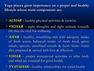 Yoga places great importance on a proper and healthyYoga places great importance on a proper and healthy
lifestyle whose main components are:lifestyle whose main components are:
 ACHARACHAR – healthy physical activities & exercise– healthy physical activities & exercise
 VICHARVICHAR – right thoughts and right attitude towards– right thoughts and right attitude towards
life that are vital for wellbeing.life that are vital for wellbeing.
 AHARAHAR – healthy, nourishing diet with adequate intake– healthy, nourishing diet with adequate intake
of fresh water; balanced intake of fresh food, greenof fresh water; balanced intake of fresh food, green
salads, sprouts, unrefined cereals & fresh fruits.salads, sprouts, unrefined cereals & fresh fruits. SatwicSatwic
diet, prepared & served with love & affection.diet, prepared & served with love & affection.
 VIHARVIHAR – proper recreational activities to relax body– proper recreational activities to relax body
and mind are essential for good health.and mind are essential for good health.
 VYAVAHARVYAVAHAR – healthy relationships for social health– healthy relationships for social health
 