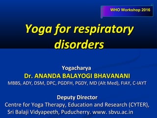 Yoga for respiratoryYoga for respiratory
disordersdisorders
YogacharyaYogacharya
Dr. ANANDA BALAYOGI BHAVANANIDr. ANANDA BALAYOGI BHAVANANI
MBBS, ADY, DSM, DPC, PGDFH, PGDY, MD (Alt Med), FIAY, C-IAYTMBBS, ADY, DSM, DPC, PGDFH, PGDY, MD (Alt Med), FIAY, C-IAYT
Deputy DirectorDeputy Director
Centre for Yoga Therapy, Education and Research (CYTER),Centre for Yoga Therapy, Education and Research (CYTER),
Sri Balaji Vidyapeeth, Puducherry. www. sbvu.ac.inSri Balaji Vidyapeeth, Puducherry. www. sbvu.ac.in
WHO Workshop 2016WHO Workshop 2016
 