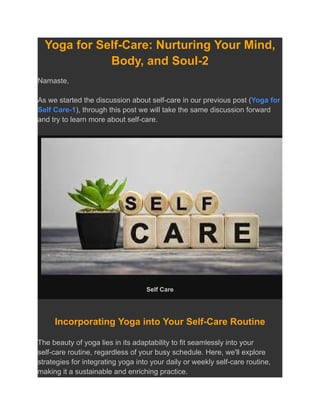Yoga for Self-Care: Nurturing Your Mind,
Body, and Soul-2
Namaste,
As we started the discussion about self-care in our previous post (Yoga for
Self Care-1), through this post we will take the same discussion forward
and try to learn more about self-care.
Self Care
Incorporating Yoga into Your Self-Care Routine
The beauty of yoga lies in its adaptability to fit seamlessly into your
self-care routine, regardless of your busy schedule. Here, we'll explore
strategies for integrating yoga into your daily or weekly self-care routine,
making it a sustainable and enriching practice.
 