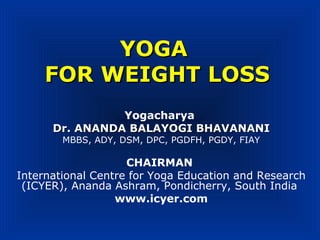 YOGAYOGA
FOR WEIGHT LOSSFOR WEIGHT LOSS
Yogacharya
Dr. ANANDA BALAYOGI BHAVANANIDr. ANANDA BALAYOGI BHAVANANI
MBBS, ADY, DSM, DPC, PGDFH, PGDY, FIAY
CHAIRMAN
International Centre for Yoga Education and Research
(ICYER), Ananda Ashram, Pondicherry, South India
www.icyer.com
 