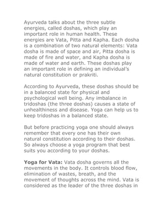 Ayurveda talks about the three subtle
energies, called doshas, which play an
important role in human health. These
energies are Vata, Pitta and Kapha. Each dosha
is a combination of two natural elements: Vata
dosha is made of space and air, Pitta dosha is
made of fire and water, and Kapha dosha is
made of water and earth. These doshas play
an important role in defining an individual’s
natural constitution or prakriti.

According to Ayurveda, these doshas should be
in a balanced state for physical and
psychological well being. Any imbalance in
tridoshas (the three doshas) causes a state of
unhealthiness and disease. Yoga can help us to
keep tridoshas in a balanced state.

But before practicing yoga one should always
remember that every one has their own
natural constitution according to their doshas.
So always choose a yoga program that best
suits you according to your doshas.

Yoga for Vata: Vata dosha governs all the
movements in the body. It controls blood flow,
elimination of wastes, breath, and the
movement of thoughts across the mind. Vata is
considered as the leader of the three doshas in
 