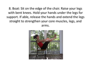 8. Boat: Sit on the edge of the chair. Raise your legs
with bent knees. Hold your hands under the legs for
support. If able, release the hands and extend the legs
straight to strengthen your core muscles, legs, and
arms.

 