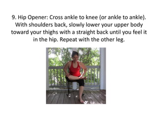 9. Hip Opener: Cross ankle to knee (or ankle to ankle).
With shoulders back, slowly lower your upper body
toward your thighs with a straight back until you feel it
in the hip. Repeat with the other leg.

 