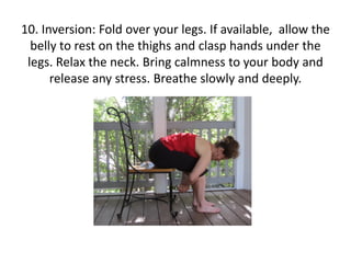 10. Inversion: Fold over your legs. If available, allow the
belly to rest on the thighs and clasp hands under the
legs. Relax the neck. Bring calmness to your body and
release any stress. Breathe slowly and deeply.

 