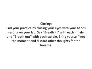 Closing:
End your practice by closing your eyes with your hands
resting on your lap. Say “Breath in” with each inhale
and “Breath out” with each exhale. Bring yourself into
the moment and discard other thoughts for ten
breaths.

 