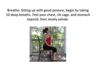 Breathe: Sitting up with good posture, begin by taking
10 deep breaths. Feel your chest, rib cage, and stomach
expand, then slowly exhale.

 