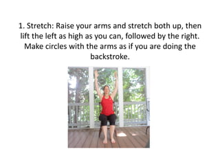 1. Stretch: Raise your arms and stretch both up, then
lift the left as high as you can, followed by the right.
Make circles with the arms as if you are doing the
backstroke.

 