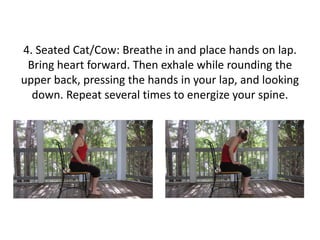 4. Seated Cat/Cow: Breathe in and place hands on lap.
Bring heart forward. Then exhale while rounding the
upper back, pressing the hands in your lap, and looking
down. Repeat several times to energize your spine.

 